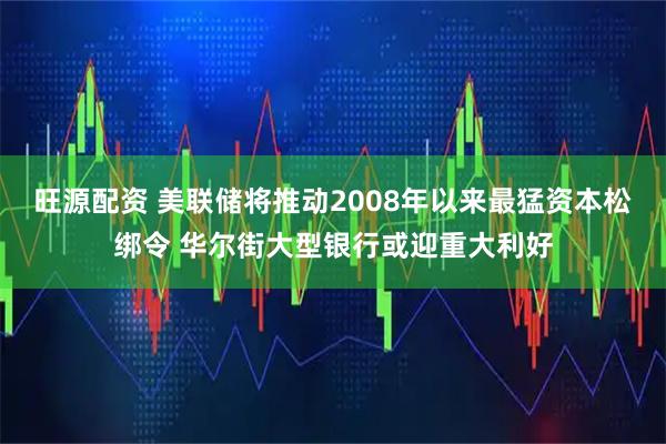 旺源配资 美联储将推动2008年以来最猛资本松绑令 华尔街大型银行或迎重大利好