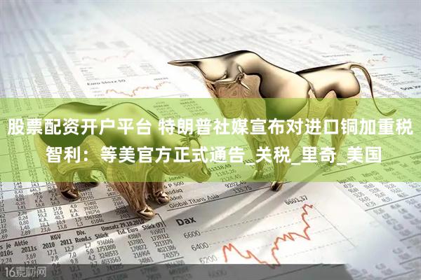 股票配资开户平台 特朗普社媒宣布对进口铜加重税 智利：等美官方正式通告_关税_里奇_美国