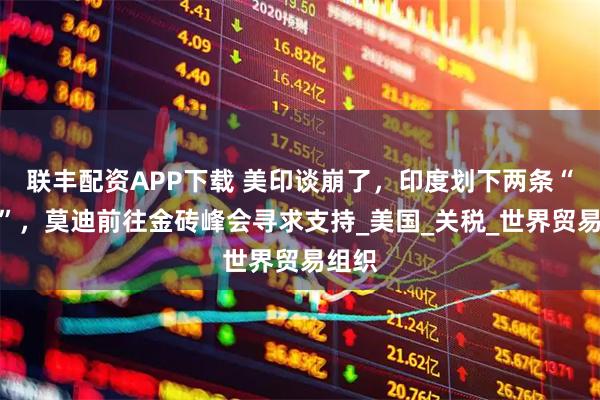 联丰配资APP下载 美印谈崩了，印度划下两条“红线”，莫迪前往金砖峰会寻求支持_美国_关税_世界贸易组织