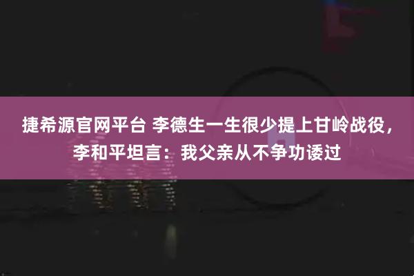 捷希源官网平台 李德生一生很少提上甘岭战役，李和平坦言：我父亲从不争功诿过