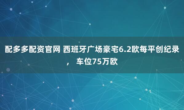 配多多配资官网 西班牙广场豪宅6.2欧每平创纪录， 车位75万欧