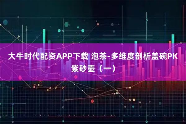 大牛时代配资APP下载 泡茶-多维度剖析盖碗PK紫砂壶（一）