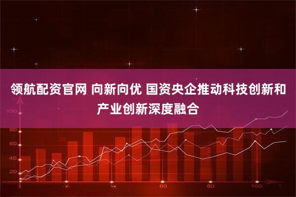 领航配资官网 向新向优 国资央企推动科技创新和产业创新深度融合