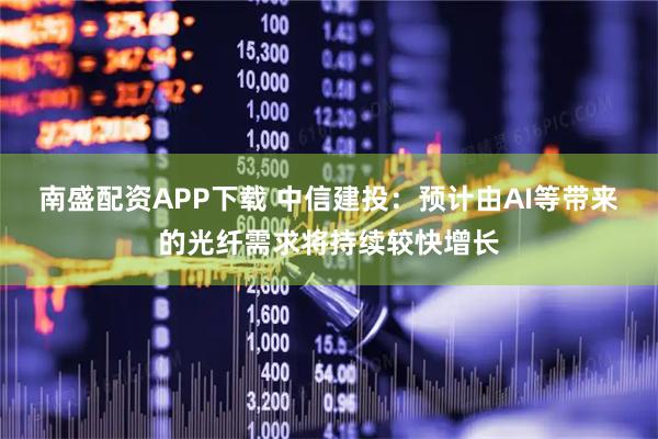 南盛配资APP下载 中信建投：预计由AI等带来的光纤需求将持续较快增长