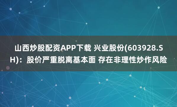 山西炒股配资APP下载 兴业股份(603928.SH)：股价严重脱离基本面 存在非理性炒作风险
