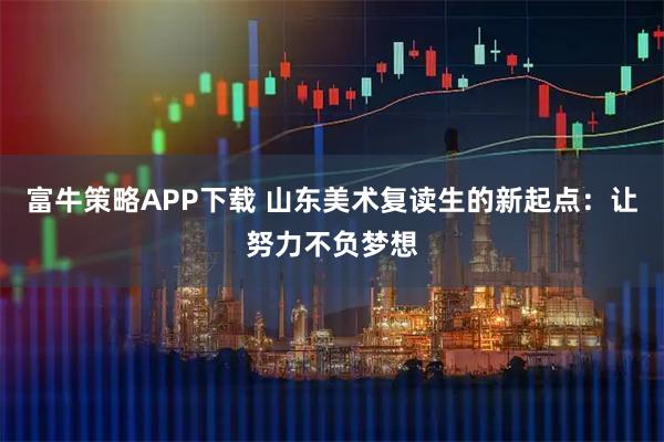 富牛策略APP下载 山东美术复读生的新起点：让努力不负梦想