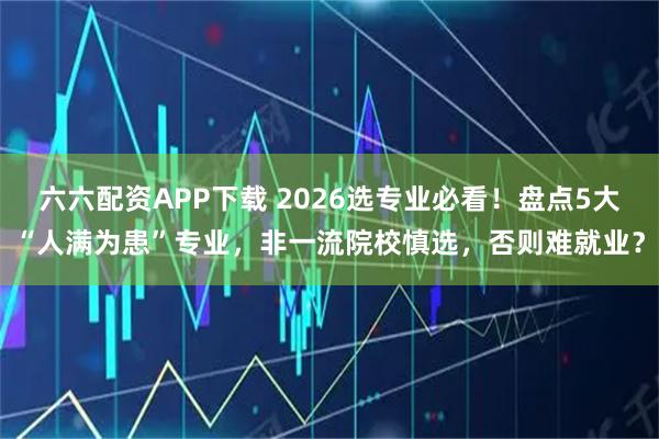 六六配资APP下载 2026选专业必看！盘点5大“人满为患”专业，非一流院校慎选，否则难就业？