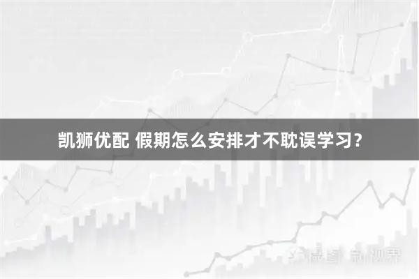 凯狮优配 假期怎么安排才不耽误学习？