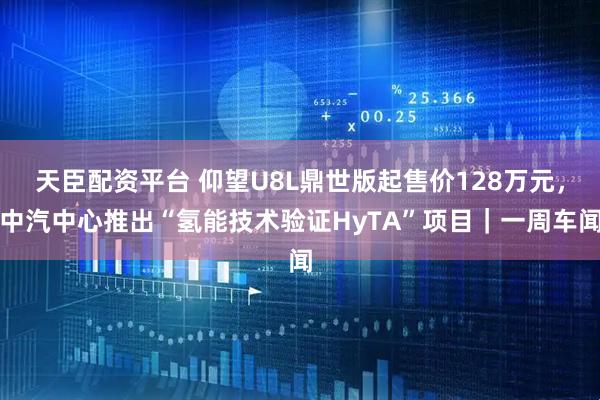 天臣配资平台 仰望U8L鼎世版起售价128万元,中汽中心推出“氢能技术验证HyTA”项目|一周车闻